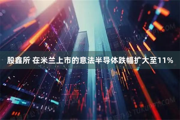 股鑫所 在米兰上市的意法半导体跌幅扩大至11%