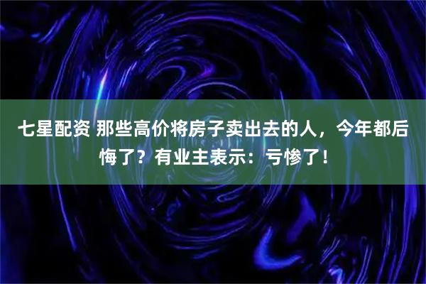 七星配资 那些高价将房子卖出去的人，今年都后悔了？有业主表示：亏惨了！