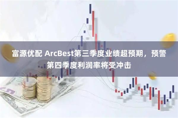 富源优配 ArcBest第三季度业绩超预期，预警第四季度利润率将受冲击