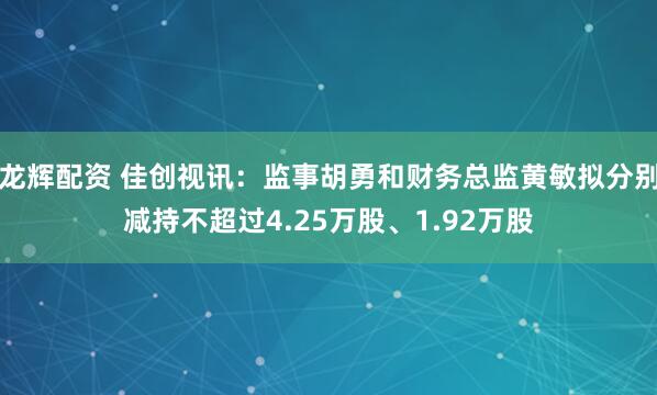 龙辉配资 佳创视讯：监事胡勇和财务总监黄敏拟分别减持不超过4.25万股、1.92万股