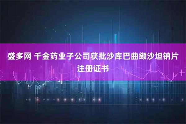 盛多网 千金药业子公司获批沙库巴曲缬沙坦钠片注册证书