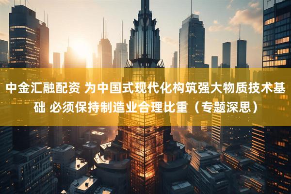 中金汇融配资 为中国式现代化构筑强大物质技术基础 必须保持制造业合理比重（专题深思）
