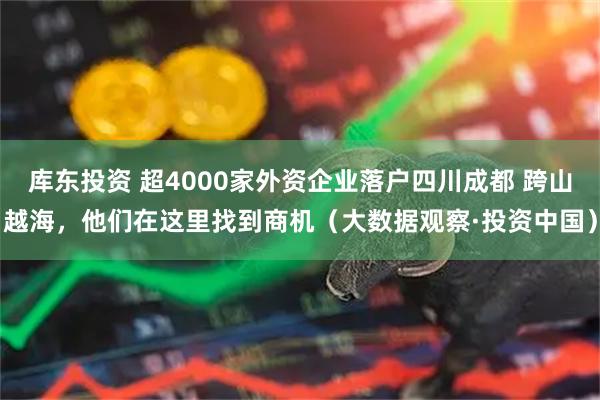 库东投资 超4000家外资企业落户四川成都 跨山越海，他们在这里找到商机（大数据观察·投资中国）
