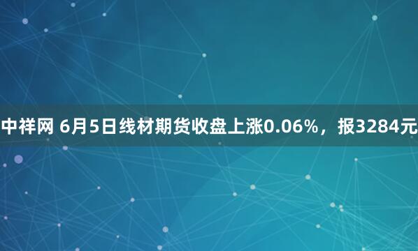 中祥网 6月5日线材期货收盘上涨0.06%，报3284元