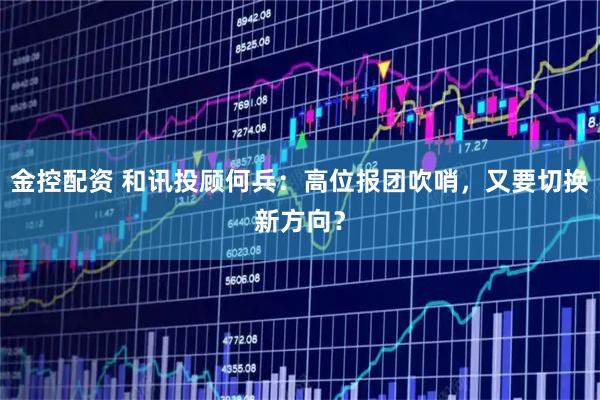 金控配资 和讯投顾何兵:高位报团吹哨,又要切换新方向?