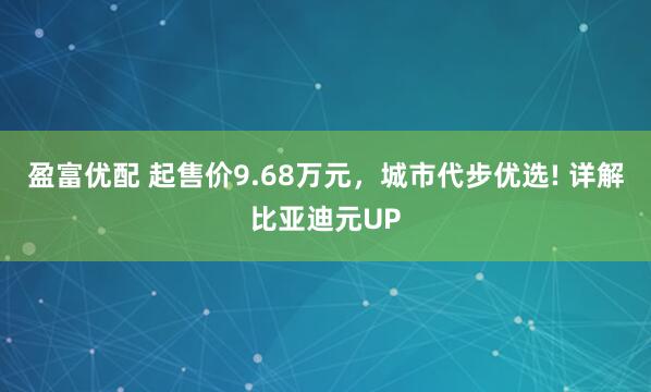 盈富优配 起售价9.68万元，城市代步优选! 详解比亚迪元UP