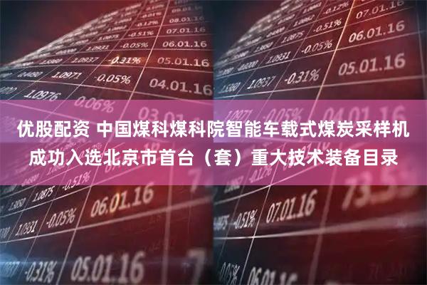 优股配资 中国煤科煤科院智能车载式煤炭采样机成功入选北京市首台(套)重大技术装备目录