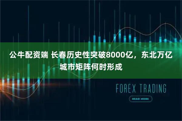 公牛配资端 长春历史性突破8000亿，东北万亿城市矩阵何时形成