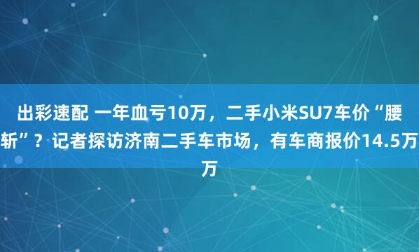出彩速配 一年血亏10万，二手小米SU7车价“腰斩”？记者探访济南二手车市场，有车商报价14.5万