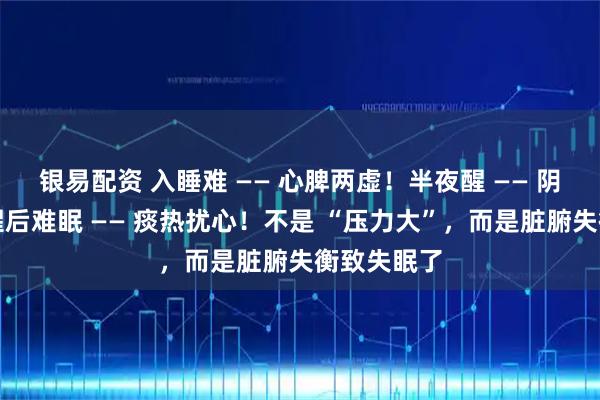 银易配资 入睡难 —— 心脾两虚！半夜醒 —— 阴虚火旺！醒后难眠 —— 痰热扰心！不是 “压力大”，而是脏腑失衡致失眠了