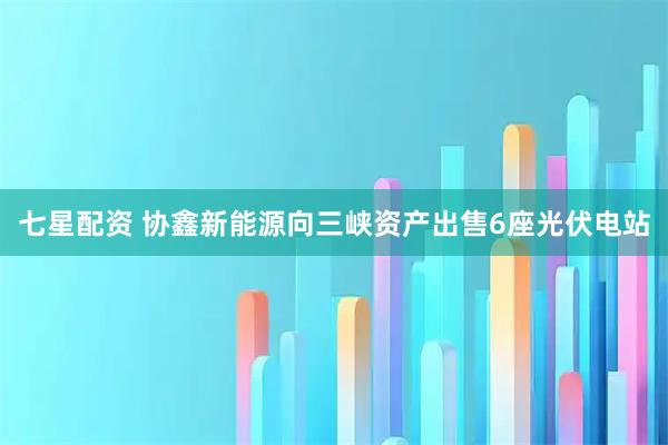 七星配资 协鑫新能源向三峡资产出售6座光伏电站