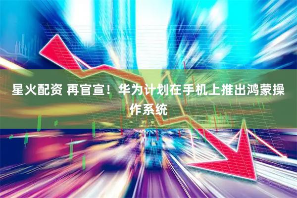 星火配资 再官宣!华为计划在手机上推出鸿蒙操作系统