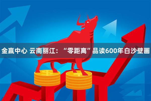 金赢中心 云南丽江:“零距离”品读600年白沙壁画