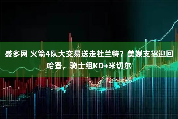 盛多网 火箭4队大交易送走杜兰特？美媒支招迎回哈登，骑士组KD+米切尔