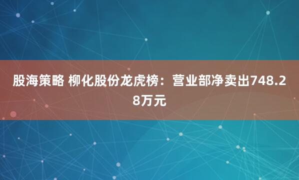 股海策略 柳化股份龙虎榜：营业部净卖出748.28万元