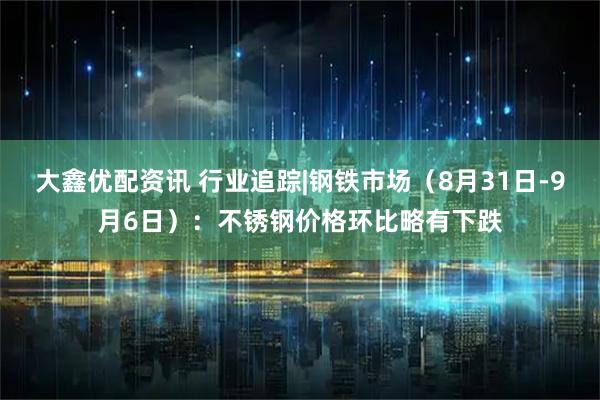 大鑫优配资讯 行业追踪|钢铁市场（8月31日-9月6日）：不锈钢价格环比略有下跌